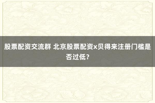 股票配资交流群 北京股票配资x贝得来注册门槛是否过低?