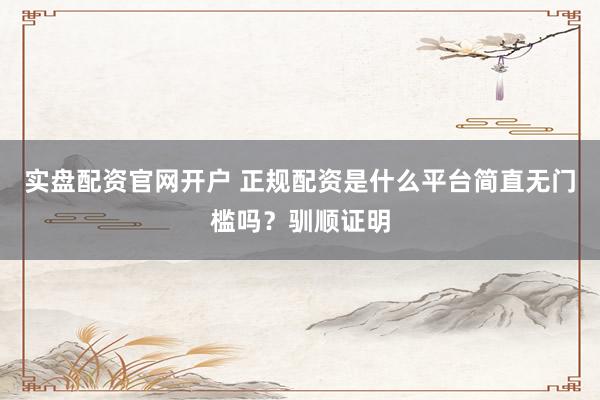实盘配资官网开户 正规配资是什么平台简直无门槛吗?驯顺证明