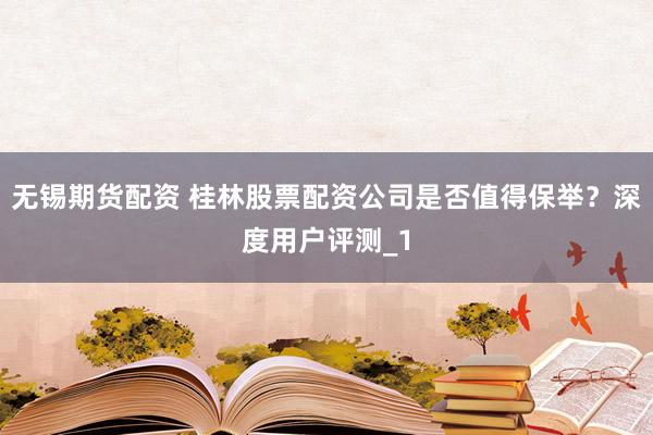 无锡期货配资 桂林股票配资公司是否值得保举？深度用户评测_1