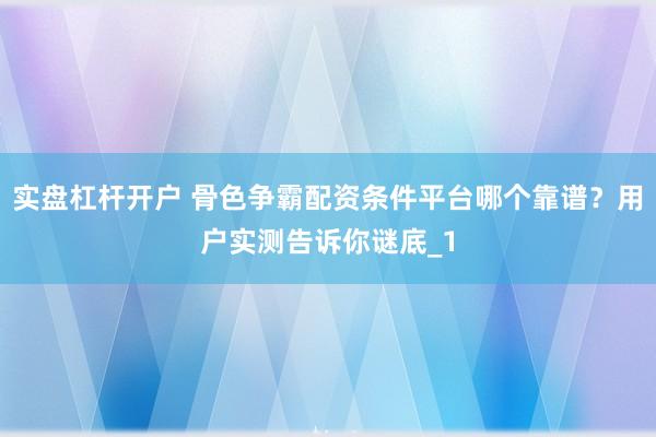 实盘杠杆开户 骨色争霸配资条件平台哪个靠谱？用户实测告诉你谜底_1