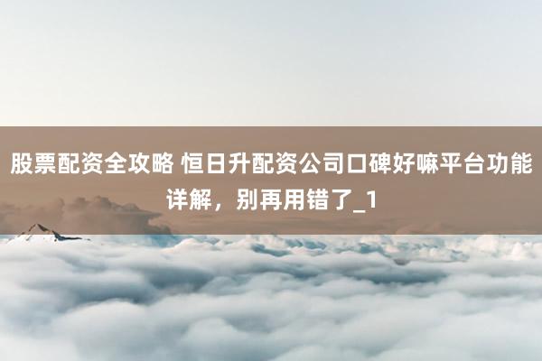 股票配资全攻略 恒日升配资公司口碑好嘛平台功能详解，别再用错了_1